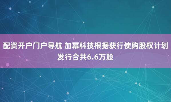 配资开户门户导航 加幂科技根据获行使购股权计划发行合共6.6万股