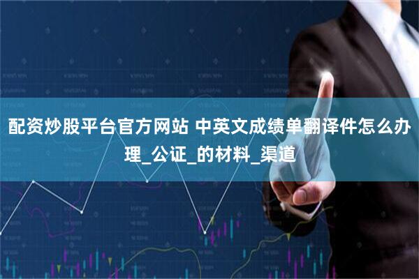 配资炒股平台官方网站 中英文成绩单翻译件怎么办理_公证_的材料_渠道