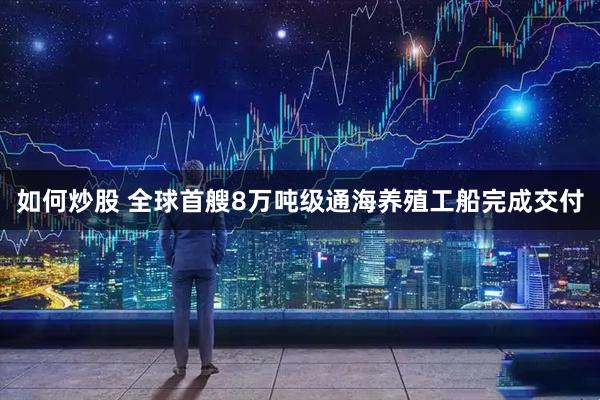 如何炒股 全球首艘8万吨级通海养殖工船完成交付