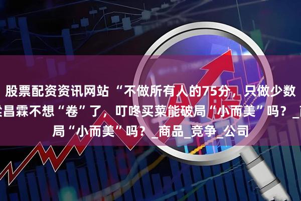 股票配资资讯网站 “不做所有人的75分，只做少数人的120分” 梁昌霖不想“卷”了，叮咚买菜能破局“小而美”吗？_商品_竞争_公司