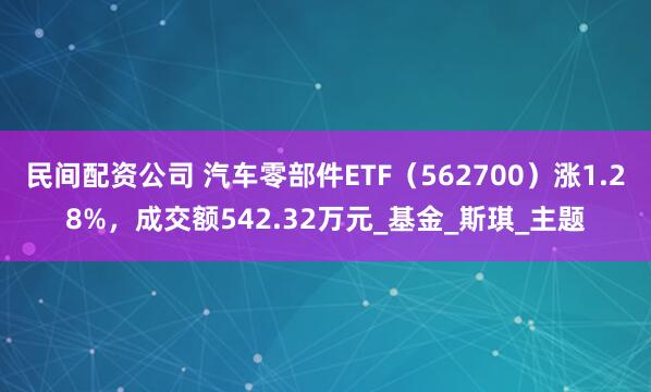民间配资公司 汽车零部件ETF（562700）涨1.28%，成交额542.32万元_基金_斯琪_主题