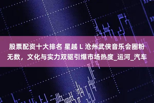 股票配资十大排名 星越 L 沧州武侠音乐会圈粉无数，文化与实力双驱引爆市场热度_运河_汽车