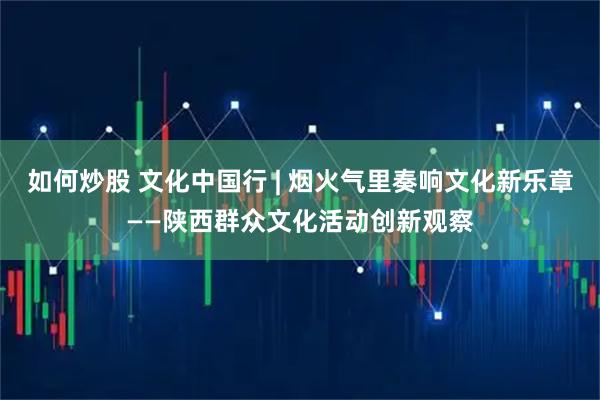 如何炒股 文化中国行 | 烟火气里奏响文化新乐章——陕西群众文化活动创新观察