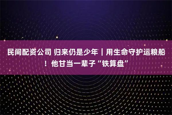 民间配资公司 归来仍是少年｜用生命守护运粮船！他甘当一辈子“铁算盘”