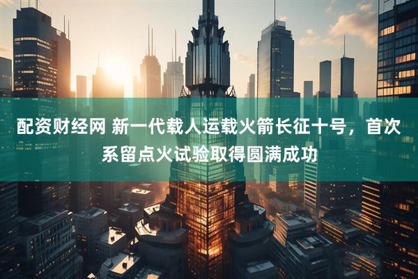 配资财经网 新一代载人运载火箭长征十号，首次系留点火试验取得圆满成功