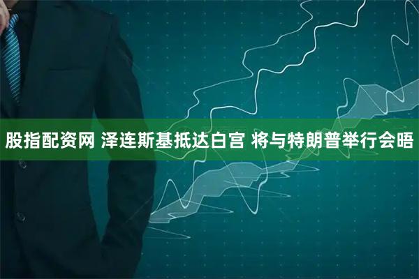 股指配资网 泽连斯基抵达白宫 将与特朗普举行会晤