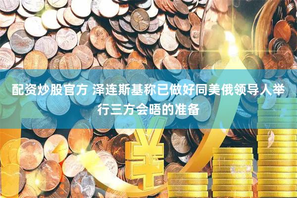 配资炒股官方 泽连斯基称已做好同美俄领导人举行三方会晤的准备