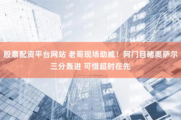 股票配资平台网站 老哥现场助威！阿门目睹奥萨尔三分轰进 可惜超时在先